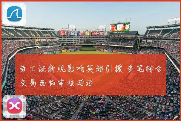 劳工证新规影响英超引援 多笔转会交易面临审核延迟