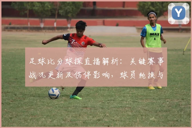 足球比分球探直播解析：关键赛事战况更新及伤停影响，球员轮换与进球节奏看点