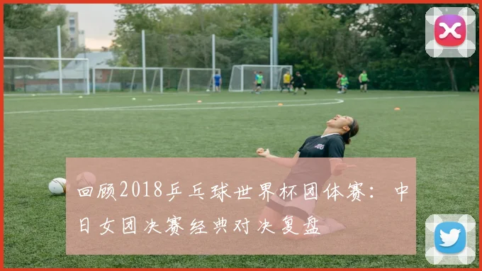 回顾2018乒乓球世界杯团体赛：中日女团决赛经典对决复盘