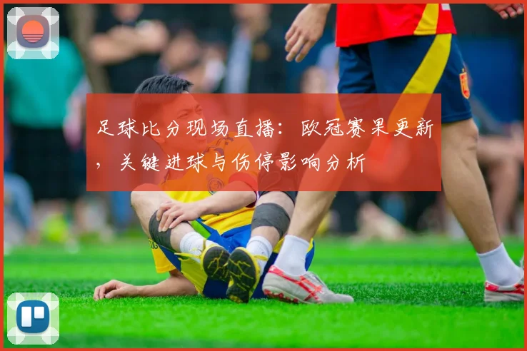 足球比分现场直播：欧冠赛果更新，关键进球与伤停影响分析