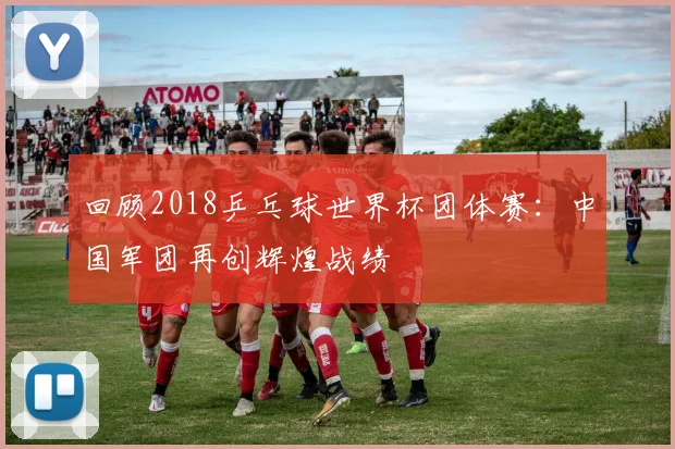 回顾2018乒乓球世界杯团体赛：中国军团再创辉煌战绩