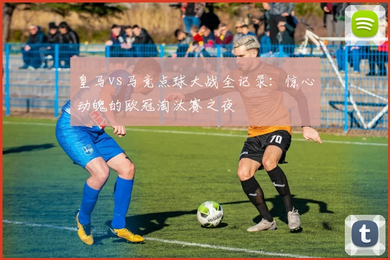 皇马vs马竞点球大战全记录：惊心动魄的欧冠淘汰赛之夜