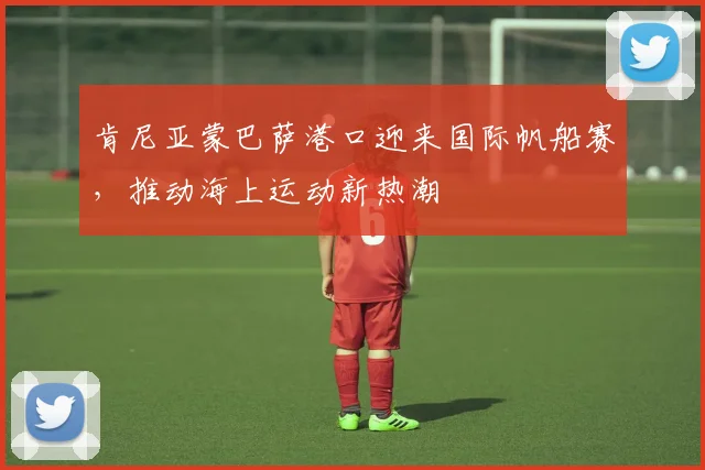 肯尼亚蒙巴萨港口迎来国际帆船赛，推动海上运动新热潮