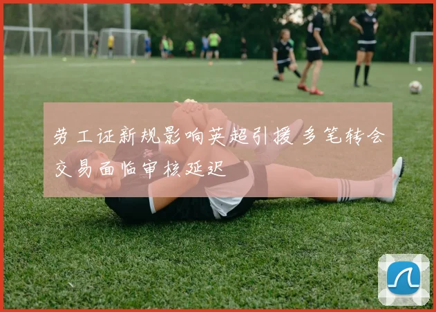 劳工证新规影响英超引援 多笔转会交易面临审核延迟