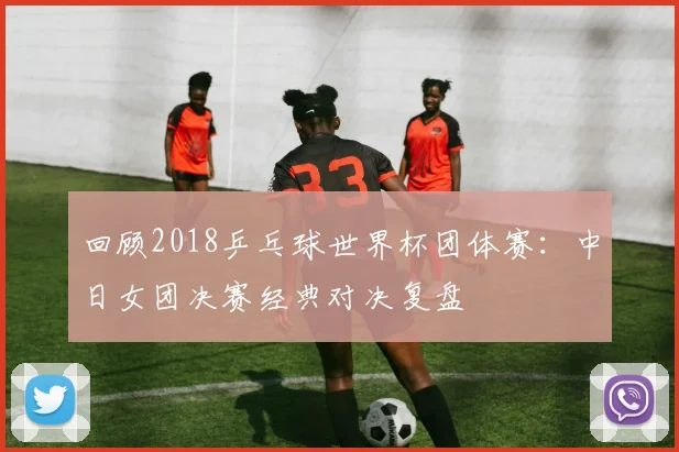 回顾2018乒乓球世界杯团体赛：中日女团决赛经典对决复盘