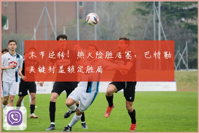 末节逆转！热火险胜活塞，巴特勒关键封盖锁定胜局