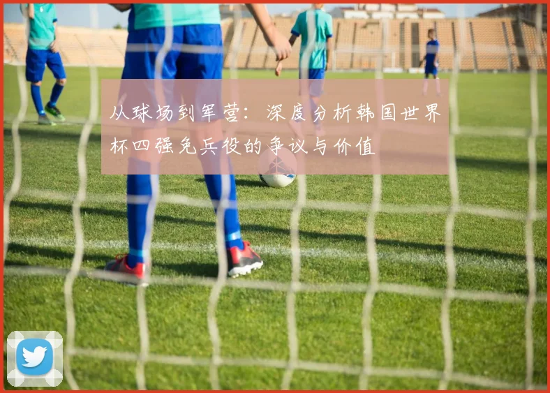 从球场到军营：深度分析韩国世界杯四强免兵役的争议与价值