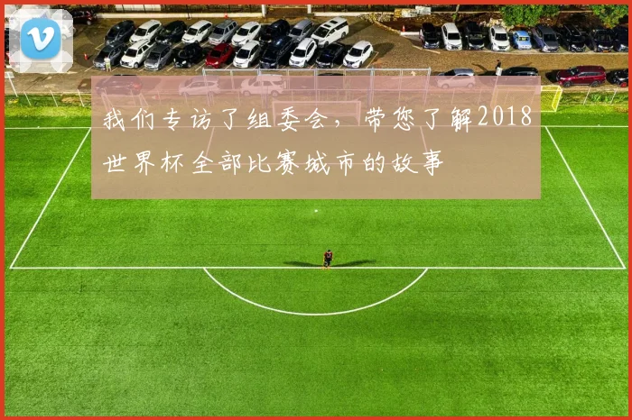 我们专访了组委会，带您了解2018世界杯全部比赛城市的故事