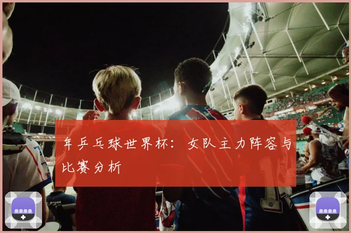 年乒乓球世界杯:女队主力阵容与比赛分析