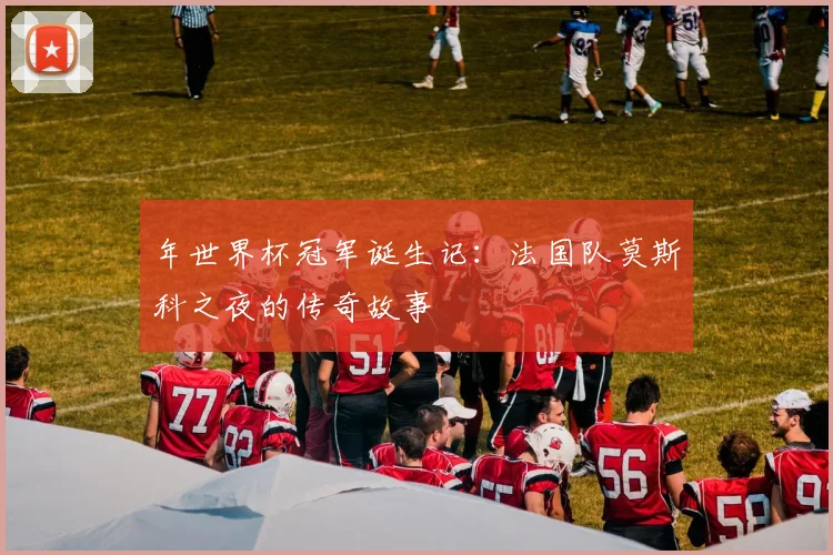 年世界杯冠军诞生记：法国队莫斯科之夜的传奇故事