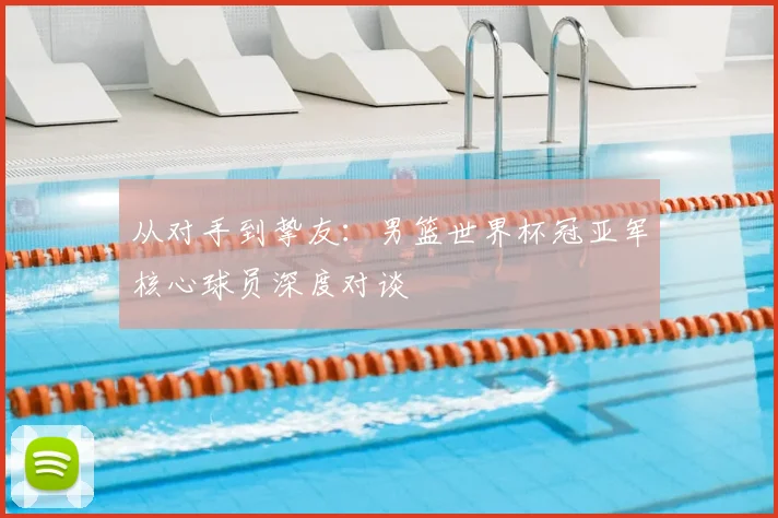 从对手到挚友：男篮世界杯冠亚军核心球员深度对谈