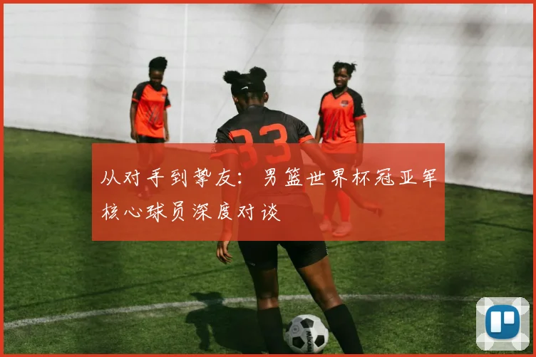 从对手到挚友：男篮世界杯冠亚军核心球员深度对谈