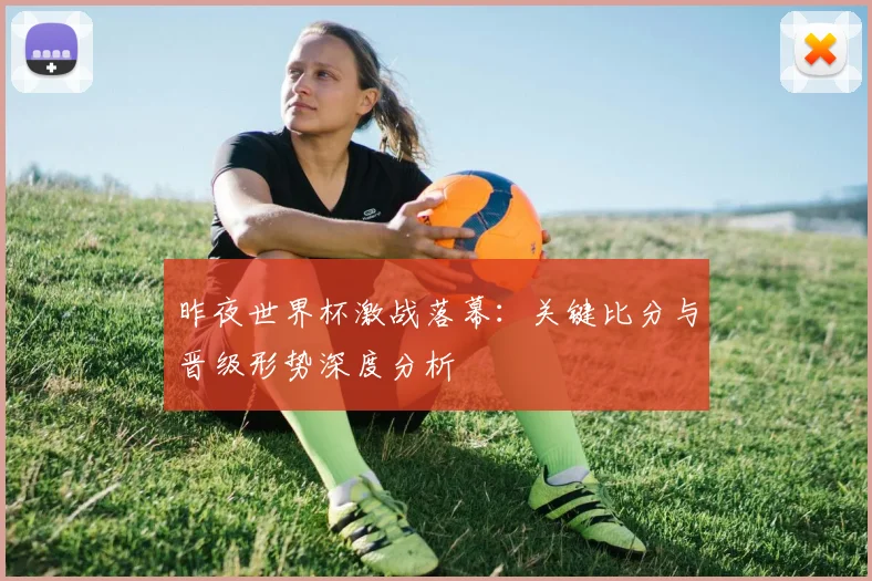 昨夜世界杯激战落幕：关键比分与晋级形势深度分析