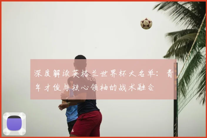 深度解读英格兰世界杯大名单：青年才俊与核心领袖的战术融合