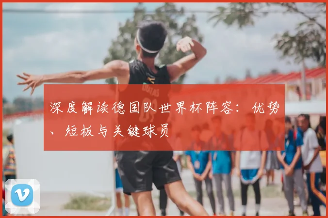 深度解读德国队世界杯阵容：优势、短板与关键球员
