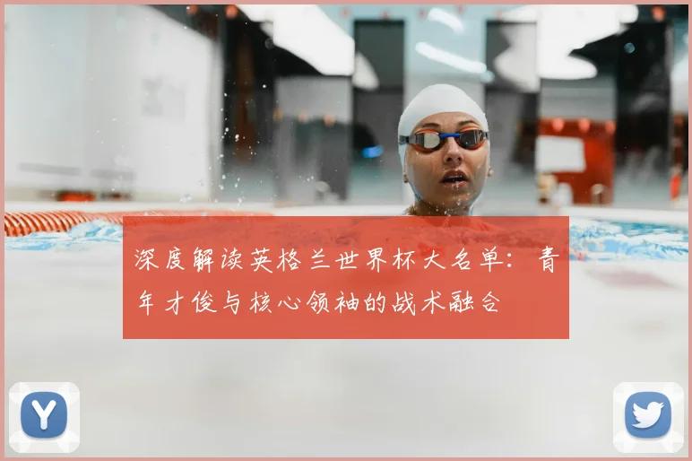 深度解读英格兰世界杯大名单：青年才俊与核心领袖的战术融合