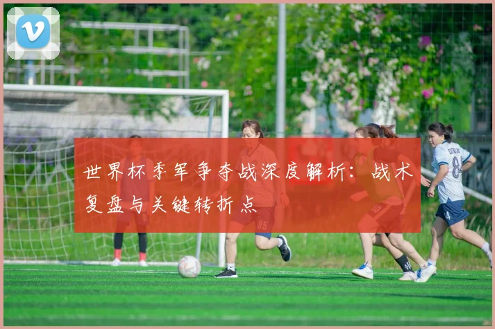 世界杯季军争夺战深度解析:战术复盘与关键转折点