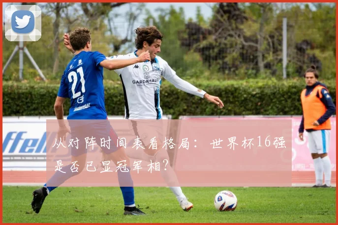 从对阵时间表看格局：世界杯16强是否已显冠军相？