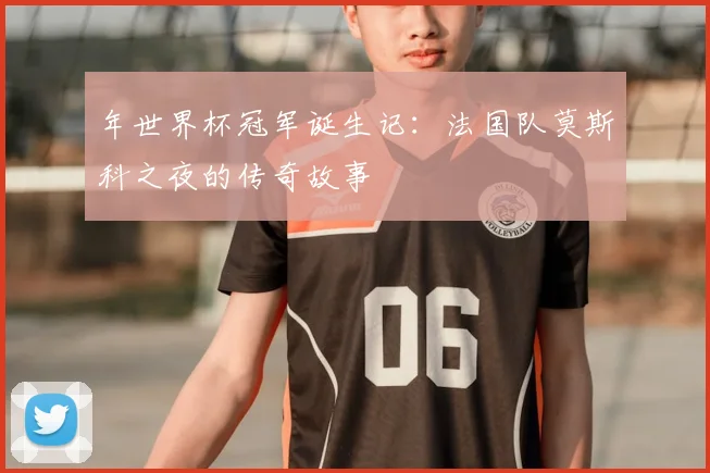 年世界杯冠军诞生记：法国队莫斯科之夜的传奇故事