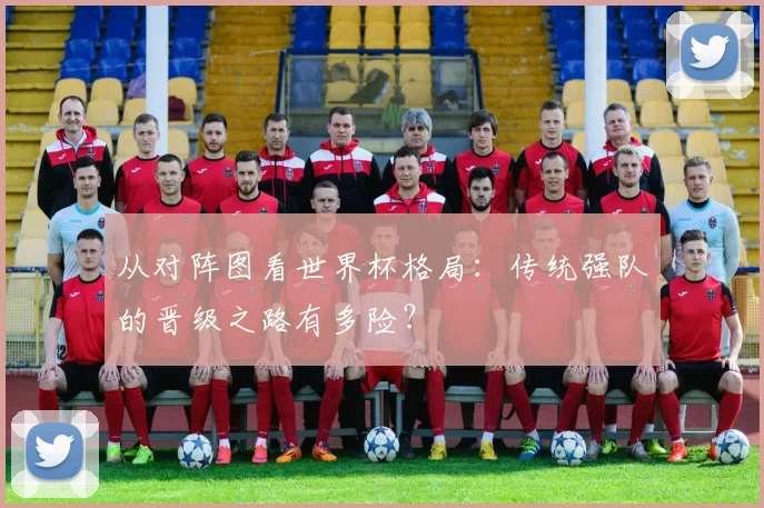 从对阵图看世界杯格局：传统强队的晋级之路有多险？