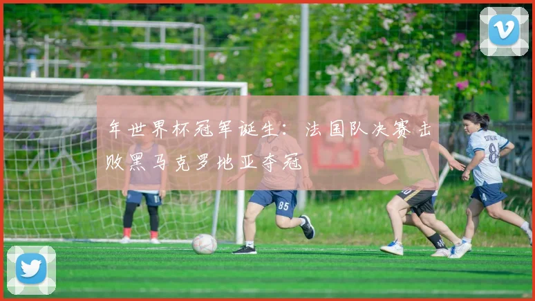 年世界杯冠军诞生：法国队决赛击败黑马克罗地亚夺冠
