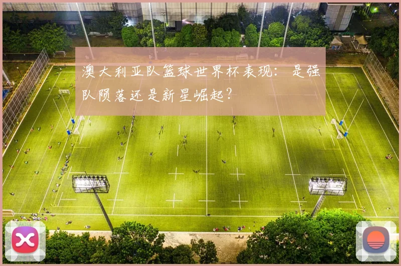 澳大利亚队篮球世界杯表现:是强队陨落还是新星崛起?