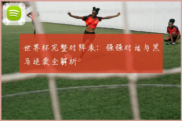 世界杯完整对阵表：强强对话与黑马逆袭全解析